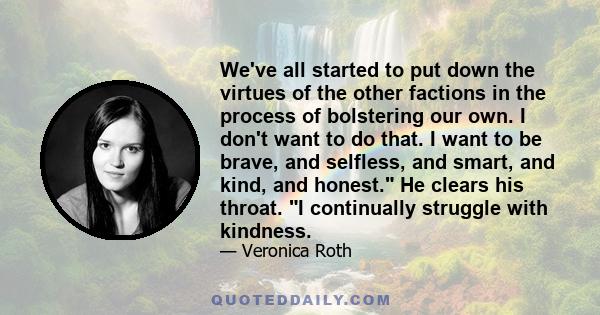 We've all started to put down the virtues of the other factions in the process of bolstering our own. I don't want to do that. I want to be brave, and selfless, and smart, and kind, and honest. He clears his throat. I