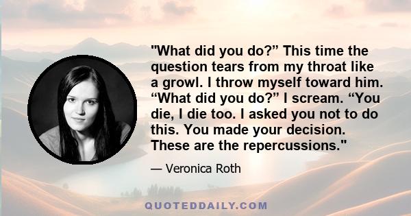 What did you do?” This time the question tears from my throat like a growl. I throw myself toward him. “What did you do?” I scream. “You die, I die too. I asked you not to do this. You made your decision. These are the