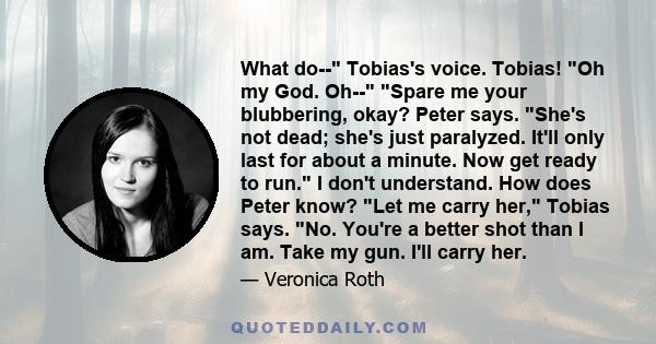 What do-- Tobias's voice. Tobias! Oh my God. Oh-- Spare me your blubbering, okay? Peter says. She's not dead; she's just paralyzed. It'll only last for about a minute. Now get ready to run. I don't understand. How does