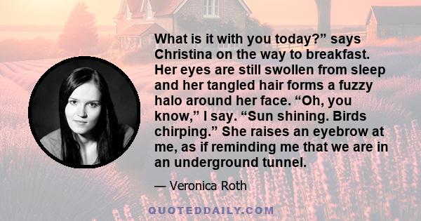 What is it with you today?” says Christina on the way to breakfast. Her eyes are still swollen from sleep and her tangled hair forms a fuzzy halo around her face. “Oh, you know,” I say. “Sun shining. Birds chirping.”