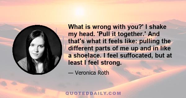 What is wrong with you?' I shake my head. 'Pull it together.' And that's what it feels like: pulling the different parts of me up and in like a shoelace. I feel suffocated, but at least I feel strong.