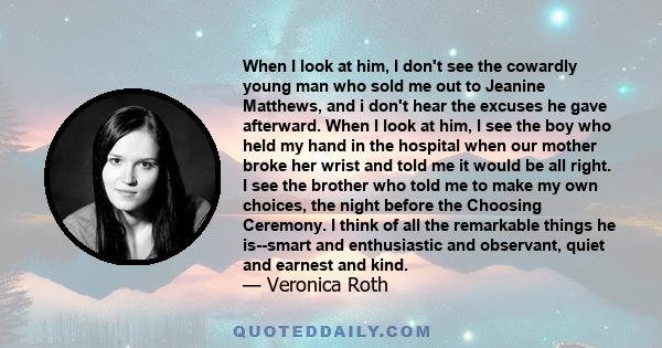 When I look at him, I don't see the cowardly young man who sold me out to Jeanine Matthews, and i don't hear the excuses he gave afterward. When I look at him, I see the boy who held my hand in the hospital when our