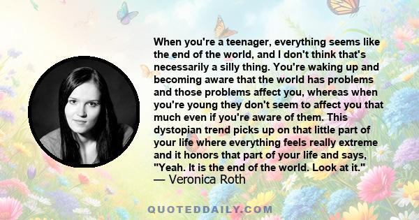 When you're a teenager, everything seems like the end of the world, and I don't think that's necessarily a silly thing. You're waking up and becoming aware that the world has problems and those problems affect you,