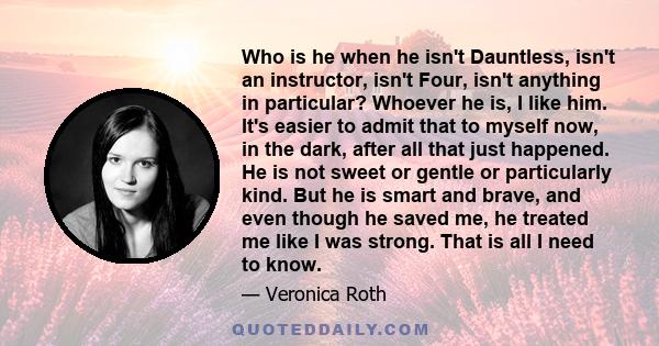 Who is he when he isn't Dauntless, isn't an instructor, isn't Four, isn't anything in particular? Whoever he is, I like him. It's easier to admit that to myself now, in the dark, after all that just happened. He is not