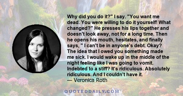 Why did you do it? I say. You want me dead. You were willing to do it yourself! What changed? He presses his lips together and doesn't look away, not for a long time. Then he opens his mouth, hesitates, and finally