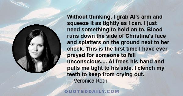 Without thinking, I grab Al's arm and squeeze it as tightly as I can. I just need something to hold on to. Blood runs down the side of Christina's face and splatters on the ground next to her cheek. This is the first
