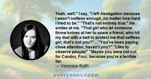 Yeah, well, I say, I left Abnegation because I wasn't selfless enough, no matter how hard I tried to be. That's not entirely true. He smiles at me. That girl who let someone throw knives at her to spare a friend, who