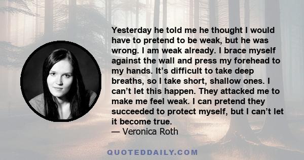 Yesterday he told me he thought I would have to pretend to be weak, but he was wrong. I am weak already. I brace myself against the wall and press my forehead to my hands. It’s difficult to take deep breaths, so I take