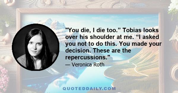 You die, I die too.” Tobias looks over his shoulder at me. “I asked you not to do this. You made your decision. These are the repercussions.