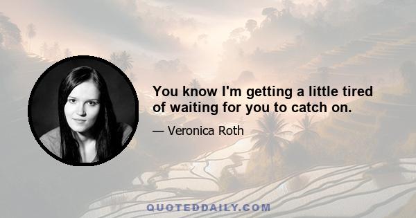 You know I'm getting a little tired of waiting for you to catch on.