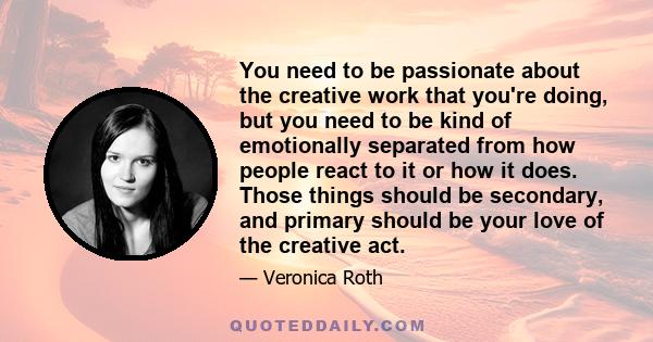 You need to be passionate about the creative work that you're doing, but you need to be kind of emotionally separated from how people react to it or how it does. Those things should be secondary, and primary should be