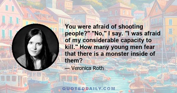 You were afraid of shooting people? No, I say. I was afraid of my considerable capacity to kill. How many young men fear that there is a monster inside of them?