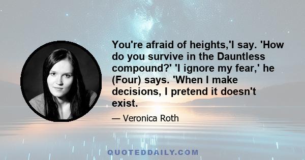 You're afraid of heights,'I say. 'How do you survive in the Dauntless compound?' 'I ignore my fear,' he (Four) says. 'When I make decisions, I pretend it doesn't exist.