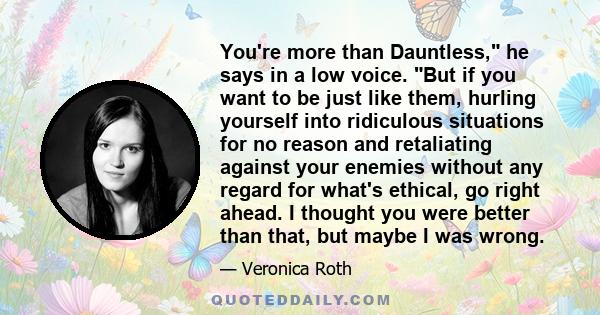 You're more than Dauntless, he says in a low voice. But if you want to be just like them, hurling yourself into ridiculous situations for no reason and retaliating against your enemies without any regard for what's