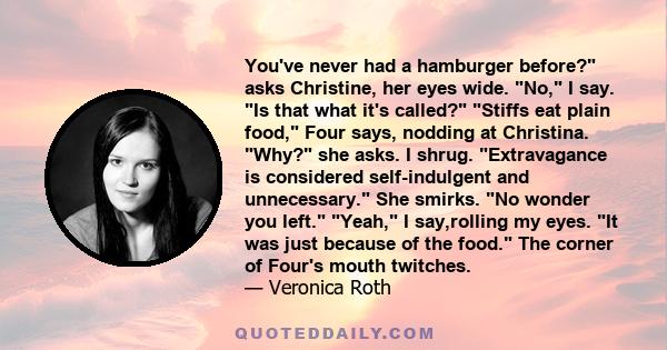 You've never had a hamburger before? asks Christine, her eyes wide. No, I say. Is that what it's called? Stiffs eat plain food, Four says, nodding at Christina. Why? she asks. I shrug. Extravagance is considered