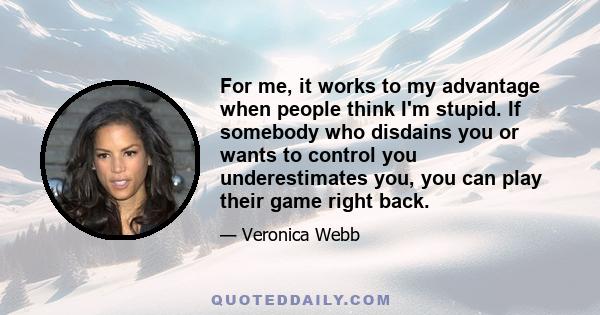 For me, it works to my advantage when people think I'm stupid. If somebody who disdains you or wants to control you underestimates you, you can play their game right back.