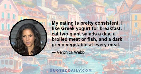 My eating is pretty consistent. I like Greek yogurt for breakfast. I eat two giant salads a day, a broiled meat or fish, and a dark green vegetable at every meal.