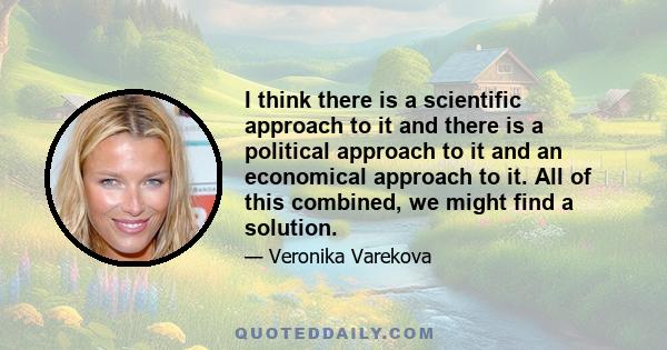 I think there is a scientific approach to it and there is a political approach to it and an economical approach to it. All of this combined, we might find a solution.