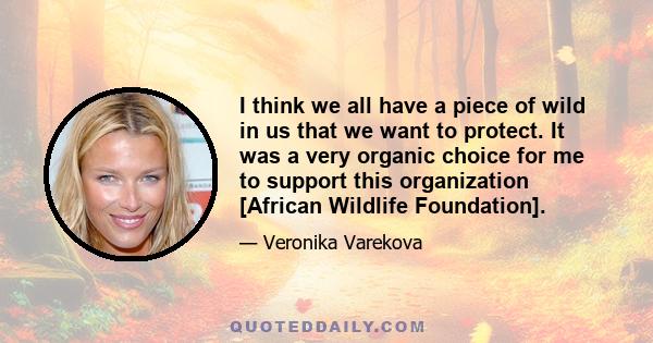 I think we all have a piece of wild in us that we want to protect. It was a very organic choice for me to support this organization [African Wildlife Foundation].