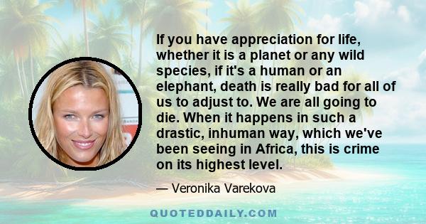 If you have appreciation for life, whether it is a planet or any wild species, if it's a human or an elephant, death is really bad for all of us to adjust to. We are all going to die. When it happens in such a drastic,