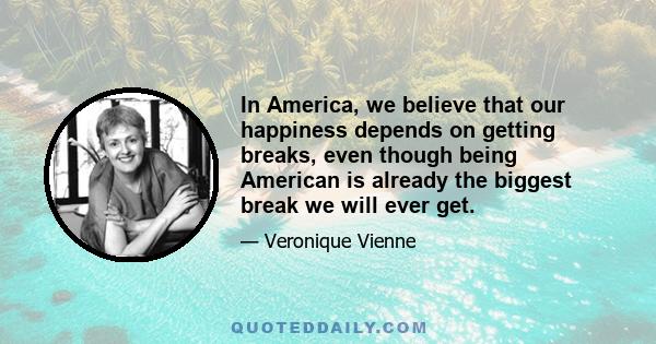 In America, we believe that our happiness depends on getting breaks, even though being American is already the biggest break we will ever get.