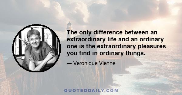 The only difference between an extraordinary life and an ordinary one is the extraordinary pleasures you find in ordinary things.