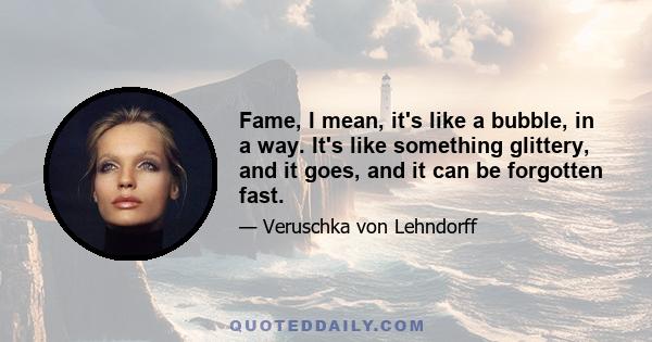 Fame, I mean, it's like a bubble, in a way. It's like something glittery, and it goes, and it can be forgotten fast.