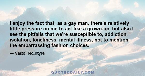 I enjoy the fact that, as a gay man, there's relatively little pressure on me to act like a grown-up, but also I see the pitfalls that we're susceptible to, addiction, isolation, loneliness, mental illness, not to