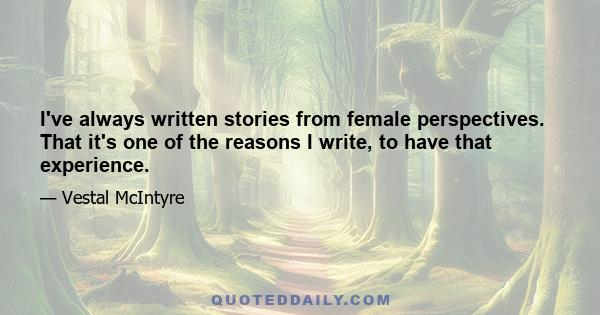 I've always written stories from female perspectives. That it's one of the reasons I write, to have that experience.