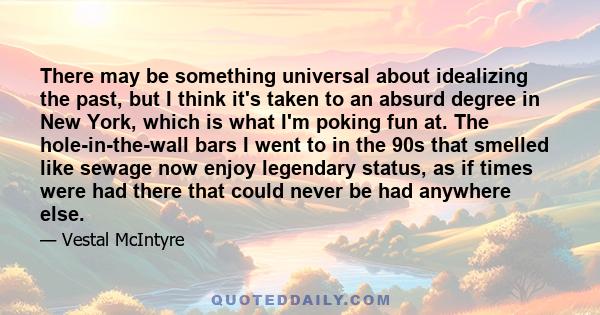 There may be something universal about idealizing the past, but I think it's taken to an absurd degree in New York, which is what I'm poking fun at. The hole-in-the-wall bars I went to in the 90s that smelled like