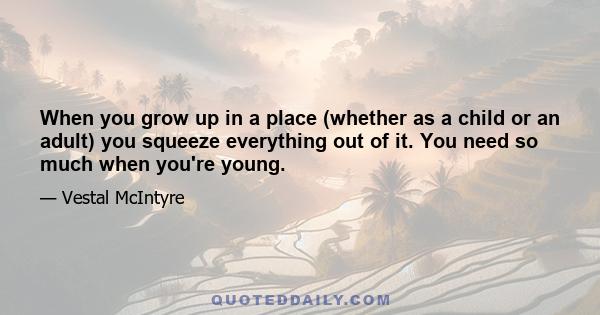 When you grow up in a place (whether as a child or an adult) you squeeze everything out of it. You need so much when you're young.