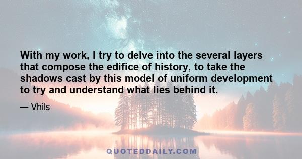 With my work, I try to delve into the several layers that compose the edifice of history, to take the shadows cast by this model of uniform development to try and understand what lies behind it.