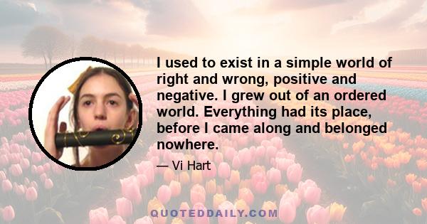 I used to exist in a simple world of right and wrong, positive and negative. I grew out of an ordered world. Everything had its place, before I came along and belonged nowhere.