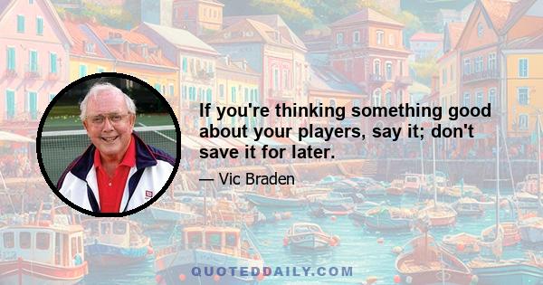 If you're thinking something good about your players, say it; don't save it for later.