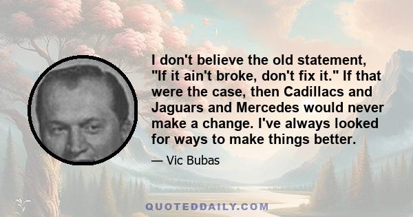 I don't believe the old statement, If it ain't broke, don't fix it. If that were the case, then Cadillacs and Jaguars and Mercedes would never make a change. I've always looked for ways to make things better.