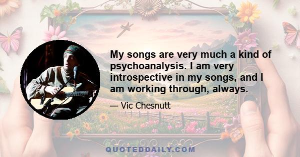 My songs are very much a kind of psychoanalysis. I am very introspective in my songs, and I am working through, always.