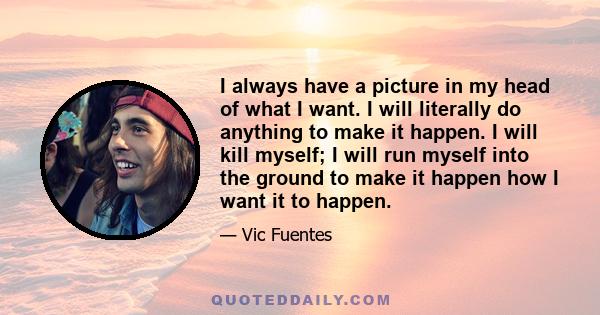 I always have a picture in my head of what I want. I will literally do anything to make it happen. I will kill myself; I will run myself into the ground to make it happen how I want it to happen.