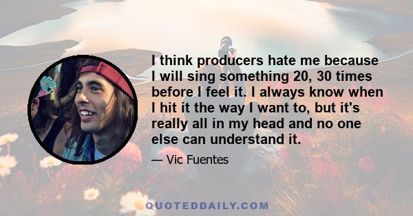 I think producers hate me because I will sing something 20, 30 times before I feel it. I always know when I hit it the way I want to, but it's really all in my head and no one else can understand it.