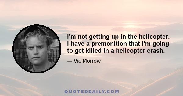 I'm not getting up in the helicopter. I have a premonition that I'm going to get killed in a helicopter crash.