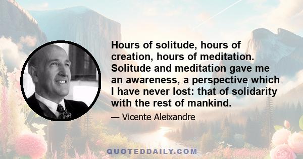 Hours of solitude, hours of creation, hours of meditation. Solitude and meditation gave me an awareness, a perspective which I have never lost: that of solidarity with the rest of mankind.