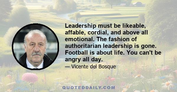 Leadership must be likeable, affable, cordial, and above all emotional. The fashion of authoritarian leadership is gone. Football is about life. You can't be angry all day.