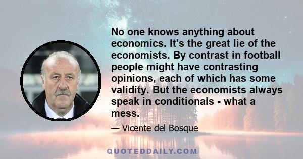 No one knows anything about economics. It's the great lie of the economists. By contrast in football people might have contrasting opinions, each of which has some validity. But the economists always speak in