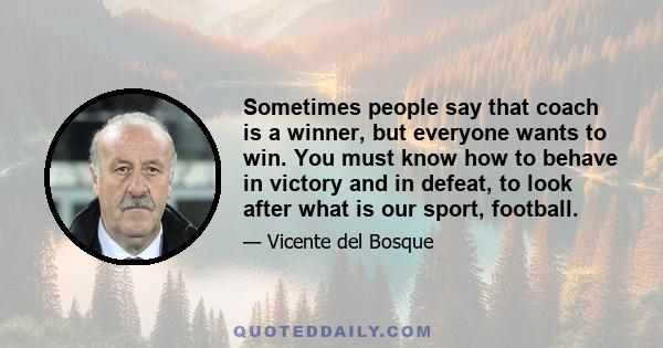 Sometimes people say that coach is a winner, but everyone wants to win. You must know how to behave in victory and in defeat, to look after what is our sport, football.