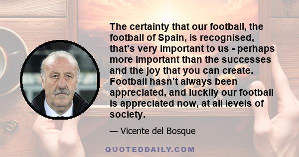 The certainty that our football, the football of Spain, is recognised, that's very important to us - perhaps more important than the successes and the joy that you can create. Football hasn't always been appreciated,