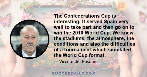 The Confederations Cup is interesting. It served Spain very well to take part and then go on to win the 2010 World Cup. We knew the stadiums, the atmosphere, the conditions and also the difficulties of a tournament