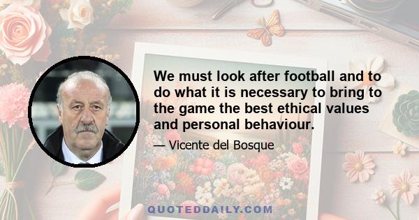 We must look after football and to do what it is necessary to bring to the game the best ethical values and personal behaviour.