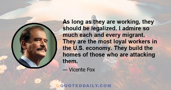 As long as they are working, they should be legalized. I admire so much each and every migrant. They are the most loyal workers in the U.S. economy. They build the homes of those who are attacking them.