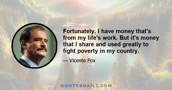 Fortunately, I have money that's from my life's work. But it's money that I share and used greatly to fight poverty in my country.