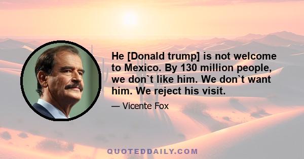 He [Donald trump] is not welcome to Mexico. By 130 million people, we don`t like him. We don`t want him. We reject his visit.