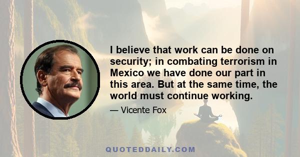 I believe that work can be done on security; in combating terrorism in Mexico we have done our part in this area. But at the same time, the world must continue working.